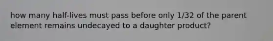 how many half-lives must pass before only 1/32 of the parent element remains undecayed to a daughter product?