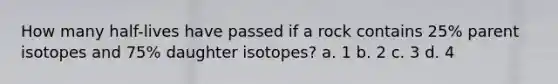 How many half-lives have passed if a rock contains 25% parent isotopes and 75% daughter isotopes? a. 1 b. 2 c. 3 d. 4