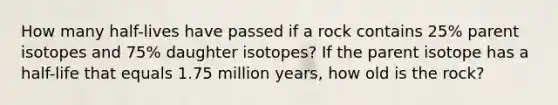 How many half-lives have passed if a rock contains 25% parent isotopes and 75% daughter isotopes? If the parent isotope has a half-life that equals 1.75 million years, how old is the rock?