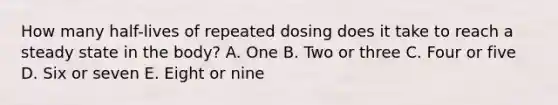 How many half-lives of repeated dosing does it take to reach a steady state in the body? A. One B. Two or three C. Four or five D. Six or seven E. Eight or nine