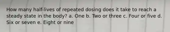 How many half-lives of repeated dosing does it take to reach a steady state in the body? a. One b. Two or three c. Four or five d. Six or seven e. Eight or nine