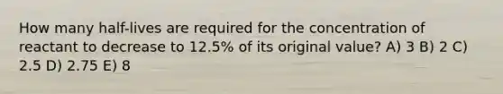 How many half-lives are required for the concentration of reactant to decrease to 12.5% of its original value? A) 3 B) 2 C) 2.5 D) 2.75 E) 8