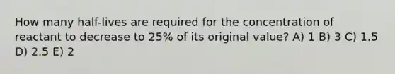 How many half-lives are required for the concentration of reactant to decrease to 25% of its original value? A) 1 B) 3 C) 1.5 D) 2.5 E) 2