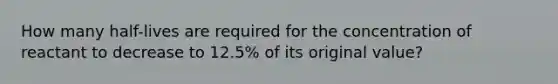 How many half-lives are required for the concentration of reactant to decrease to 12.5% of its original value?