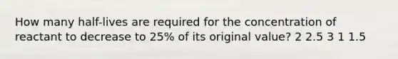 How many half-lives are required for the concentration of reactant to decrease to 25% of its original value? 2 2.5 3 1 1.5