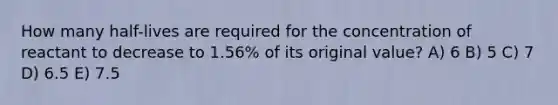 How many half-lives are required for the concentration of reactant to decrease to 1.56% of its original value? A) 6 B) 5 C) 7 D) 6.5 E) 7.5