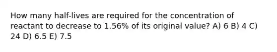 How many half-lives are required for the concentration of reactant to decrease to 1.56% of its original value? A) 6 B) 4 C) 24 D) 6.5 E) 7.5