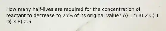 How many half-lives are required for the concentration of reactant to decrease to 25% of its original value? A) 1.5 B) 2 C) 1 D) 3 E) 2.5