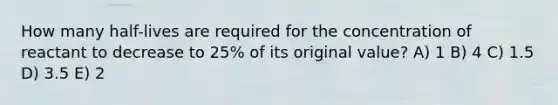 How many half-lives are required for the concentration of reactant to decrease to 25% of its original value? A) 1 B) 4 C) 1.5 D) 3.5 E) 2