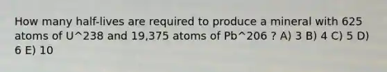 How many half-lives are required to produce a mineral with 625 atoms of U^238 and 19,375 atoms of Pb^206 ? A) 3 B) 4 C) 5 D) 6 E) 10