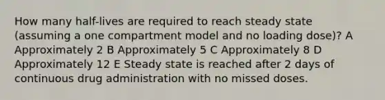 How many half-lives are required to reach steady state (assuming a one compartment model and no loading dose)? A Approximately 2 B Approximately 5 C Approximately 8 D Approximately 12 E Steady state is reached after 2 days of continuous drug administration with no missed doses.