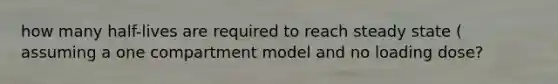 how many half-lives are required to reach steady state ( assuming a one compartment model and no loading dose?