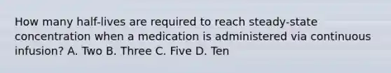 How many half-lives are required to reach steady-state concentration when a medication is administered via continuous infusion? A. Two B. Three C. Five D. Ten