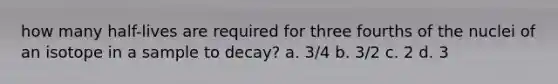 how many half-lives are required for three fourths of the nuclei of an isotope in a sample to decay? a. 3/4 b. 3/2 c. 2 d. 3