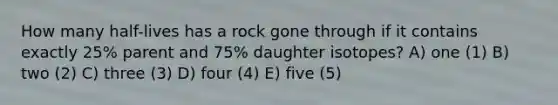 How many half-lives has a rock gone through if it contains exactly 25% parent and 75% daughter isotopes? A) one (1) B) two (2) C) three (3) D) four (4) E) five (5)