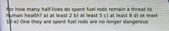 For how many half-lives do spent fuel rods remain a threat to human health? a) at least 2 b) at least 5 c) at least 8 d) at least 10 e) One they are spent fuel rods are no longer dangerous