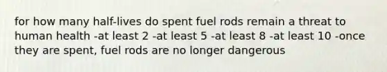 for how many half-lives do spent fuel rods remain a threat to human health -at least 2 -at least 5 -at least 8 -at least 10 -once they are spent, fuel rods are no longer dangerous