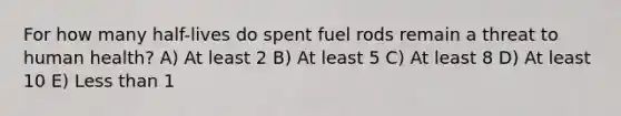 For how many half-lives do spent fuel rods remain a threat to human health? A) At least 2 B) At least 5 C) At least 8 D) At least 10 E) <a href='https://www.questionai.com/knowledge/k7BtlYpAMX-less-than' class='anchor-knowledge'>less than</a> 1