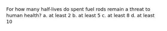 For how many half-lives do spent fuel rods remain a threat to human health? a. at least 2 b. at least 5 c. at least 8 d. at least 10