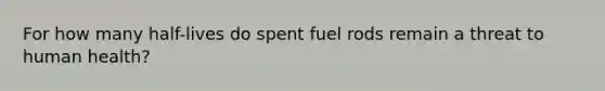 For how many half-lives do spent fuel rods remain a threat to human health?