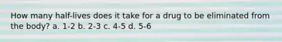 How many half-lives does it take for a drug to be eliminated from the body? a. 1-2 b. 2-3 c. 4-5 d. 5-6