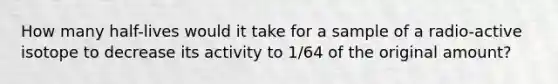 How many half-lives would it take for a sample of a radio-active isotope to decrease its activity to 1/64 of the original amount?