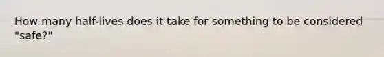 How many half-lives does it take for something to be considered "safe?"