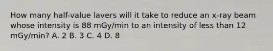 How many half-value lavers will it take to reduce an x-ray beam whose intensity is 88 mGy/min to an intensity of less than 12 mGy/min? A. 2 B. 3 C. 4 D. 8