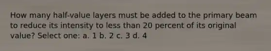 How many half-value layers must be added to the primary beam to reduce its intensity to less than 20 percent of its original value? Select one: a. 1 b. 2 c. 3 d. 4