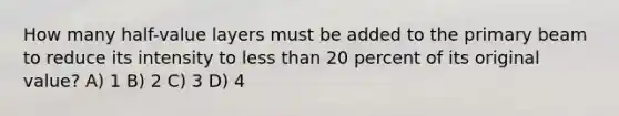 How many half-value layers must be added to the primary beam to reduce its intensity to less than 20 percent of its original value? A) 1 B) 2 C) 3 D) 4