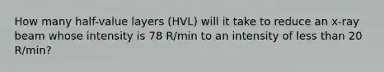 How many half-value layers (HVL) will it take to reduce an x-ray beam whose intensity is 78 R/min to an intensity of less than 20 R/min?