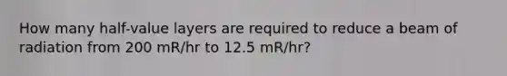 How many half-value layers are required to reduce a beam of radiation from 200 mR/hr to 12.5 mR/hr?