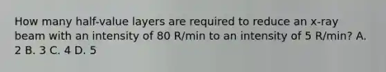 How many half-value layers are required to reduce an x-ray beam with an intensity of 80 R/min to an intensity of 5 R/min? A. 2 B. 3 C. 4 D. 5