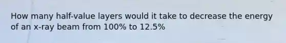 How many half-value layers would it take to decrease the energy of an x-ray beam from 100% to 12.5%