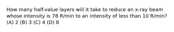 How many half-value layers will it take to reduce an x-ray beam whose intensity is 78 R/min to an intensity of less than 10 R/min? (A) 2 (B) 3 (C) 4 (D) 8