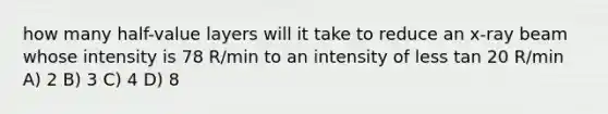 how many half-value layers will it take to reduce an x-ray beam whose intensity is 78 R/min to an intensity of less tan 20 R/min A) 2 B) 3 C) 4 D) 8