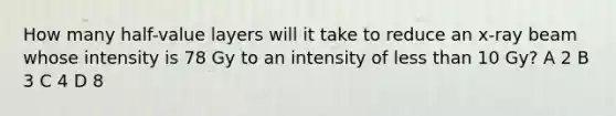 How many half-value layers will it take to reduce an x-ray beam whose intensity is 78 Gy to an intensity of less than 10 Gy? A 2 B 3 C 4 D 8