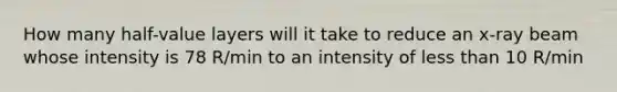 How many half-value layers will it take to reduce an x-ray beam whose intensity is 78 R/min to an intensity of less than 10 R/min