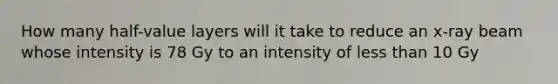 How many half-value layers will it take to reduce an x-ray beam whose intensity is 78 Gy to an intensity of less than 10 Gy