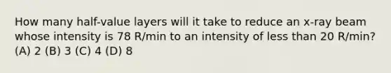 How many half-value layers will it take to reduce an x-ray beam whose intensity is 78 R/min to an intensity of less than 20 R/min? (A) 2 (B) 3 (C) 4 (D) 8