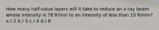 How many half-value layers will it take to reduce an x-ray beam whose intensity is 78 R/min to an intensity of less than 10 R/min? a.) 2 b.) 3 c.) 4 d.) 8