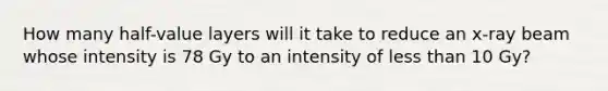 How many half-value layers will it take to reduce an x-ray beam whose intensity is 78 Gy to an intensity of less than 10 Gy?