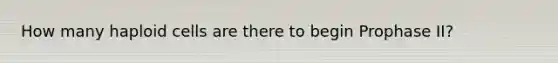 How many haploid cells are there to begin Prophase II?