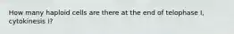 How many haploid cells are there at the end of telophase I, cytokinesis I?
