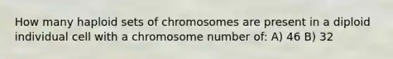 How many haploid sets of chromosomes are present in a diploid individual cell with a chromosome number of: A) 46 B) 32