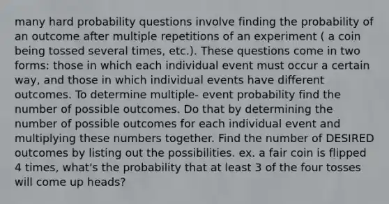 many hard probability questions involve finding the probability of an outcome after multiple repetitions of an experiment ( a coin being tossed several times, etc.). These questions come in two forms: those in which each individual event must occur a certain way, and those in which individual events have different outcomes. To determine multiple- event probability find the number of possible outcomes. Do that by determining the number of possible outcomes for each individual event and multiplying these numbers together. Find the number of DESIRED outcomes by listing out the possibilities. ex. a fair coin is flipped 4 times, what's the probability that at least 3 of the four tosses will come up heads?