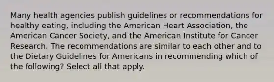 Many health agencies publish guidelines or recommendations for healthy eating, including the American Heart Association, the American Cancer Society, and the American Institute for Cancer Research. The recommendations are similar to each other and to the Dietary Guidelines for Americans in recommending which of the following? Select all that apply.