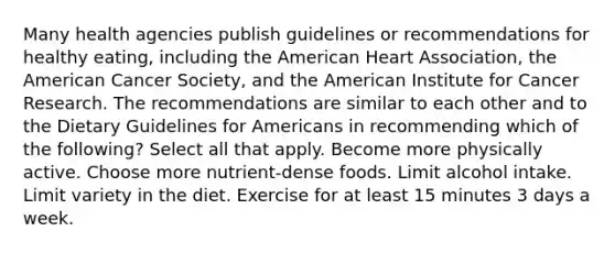 Many health agencies publish guidelines or recommendations for healthy eating, including the American Heart Association, the American Cancer Society, and the American Institute for Cancer Research. The recommendations are similar to each other and to the Dietary Guidelines for Americans in recommending which of the following? Select all that apply. Become more physically active. Choose more nutrient-dense foods. Limit alcohol intake. Limit variety in the diet. Exercise for at least 15 minutes 3 days a week.