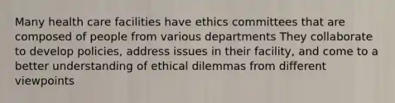 Many health care facilities have ethics committees that are composed of people from various departments They collaborate to develop policies, address issues in their facility, and come to a better understanding of ethical dilemmas from different viewpoints