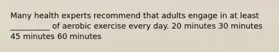 Many health experts recommend that adults engage in at least __________ of aerobic exercise every day. 20 minutes 30 minutes 45 minutes 60 minutes